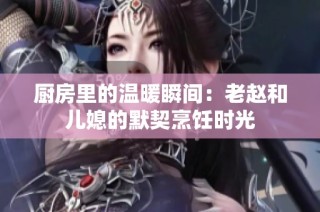 厨房里的温暖瞬间：老赵和儿媳的默契烹饪时光