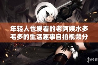 年轻人也爱看的老阿姨水多毛多的生活趣事自拍视频分享