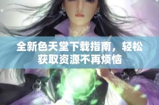 全新色天堂下载指南，轻松获取资源不再烦恼