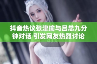 抖音热议张津瑜与吕总九分钟对话 引发网友热烈讨论