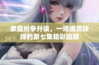 家庭纷争升级，一场痛苦抉择的第七集精彩回顾