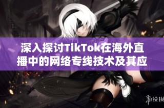 深入探讨TikTok在海外直播中的网络专线技术及其应用潜力