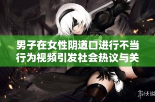 男子在女性阴道口进行不当行为视频引发社会热议与关注