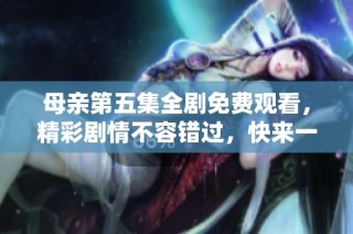 母亲第五集全剧免费观看，精彩剧情不容错过，快来一起体验吧