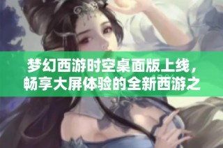 梦幻西游时空桌面版上线，畅享大屏体验的全新西游之旅