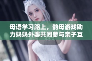 母语学习路上，韵母游戏助力妈妈外婆共同参与亲子互动