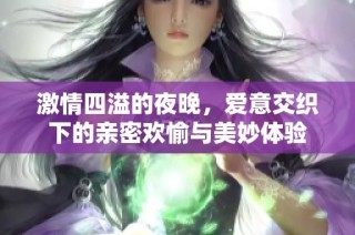 激情四溢的夜晚，爱意交织下的亲密欢愉与美妙体验