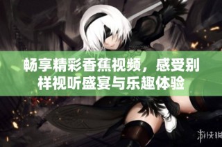 畅享精彩香蕉视频，感受别样视听盛宴与乐趣体验