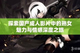 探索国产成人影片中的熟女魅力与情感深度之旅