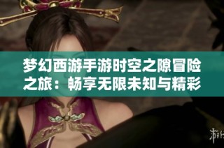 梦幻西游手游时空之隙冒险之旅：畅享无限未知与精彩游戏体验