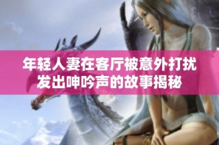 年轻人妻在客厅被意外打扰发出呻吟声的故事揭秘