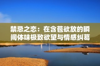 禁忌之恋：在含苞欲放的瞬间体味极致欲望与情感纠葛