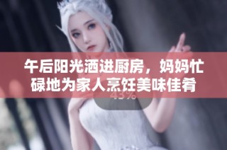 午后阳光洒进厨房，妈妈忙碌地为家人烹饪美味佳肴