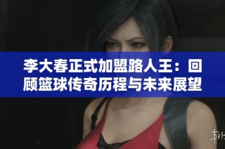 李大春正式加盟路人王：回顾篮球传奇历程与未来展望