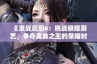 《激战后厨6：挑战极限厨艺，争夺美食之王的荣耀时刻》