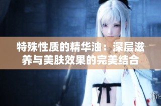 特殊性质的精华油：深层滋养与美肤效果的完美结合