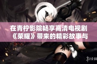 在青柠影院畅享高清电视剧《荣耀》带来的精彩故事与情感体验