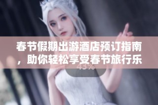 春节假期出游酒店预订指南，助你轻松享受春节旅行乐趣