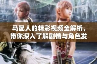 马配人的精彩视频全解析，带你深入了解剧情与角色发展