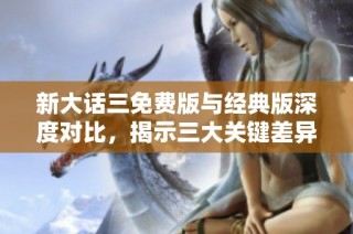 新大话三免费版与经典版深度对比，揭示三大关键差异分析