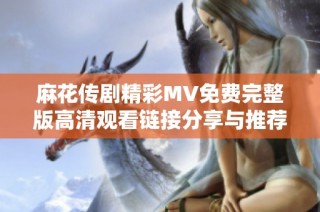 麻花传剧精彩MV免费完整版高清观看链接分享与推荐