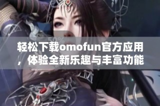 轻松下载omofun官方应用，体验全新乐趣与丰富功能