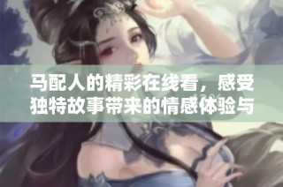 马配人的精彩在线看，感受独特故事带来的情感体验与视听享受