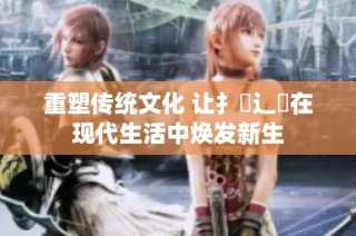重塑传统文化 让扌喿辶畐在现代生活中焕发新生
