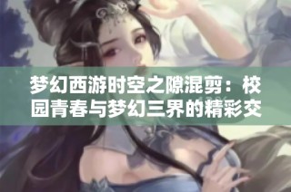 梦幻西游时空之隙混剪：校园青春与梦幻三界的精彩交融视听之旅