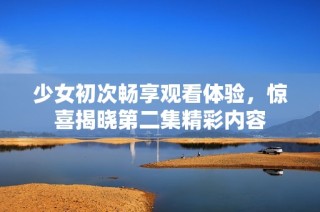 少女初次畅享观看体验，惊喜揭晓第二集精彩内容