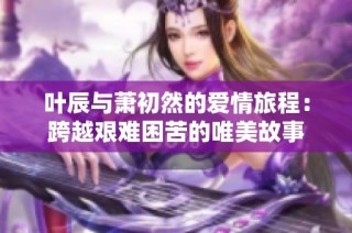叶辰与萧初然的爱情旅程：跨越艰难困苦的唯美故事