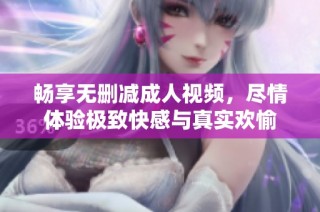 畅享无删减成人视频，尽情体验极致快感与真实欢愉