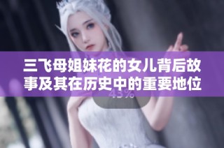 三飞母姐妹花的女儿背后故事及其在历史中的重要地位分析