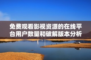 免费观看影视资源的在线平台用户数量和破解版本分析