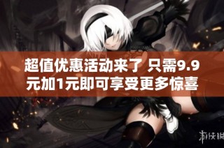 超值优惠活动来了 只需9.9元加1元即可享受更多惊喜福利