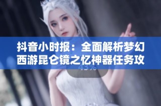 抖音小时报：全面解析梦幻西游昆仑镜之忆神器任务攻略与解锁技巧