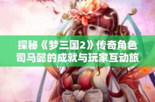 探秘《梦三国2》传奇角色司马懿的成就与玩家互动旅程
