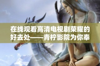 在线观看高清电视剧荣耀的好去处——青柠影院为你奉上精彩内容