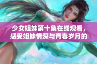 少女姐妹第十集在线观看，感受姐妹情深与青春岁月的交织魅力