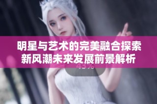 明星与艺术的完美融合探索新风潮未来发展前景解析