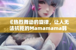 《热烈舞动的旋律，让人无法抗拒的Mamamama韩文歌曲魅力》