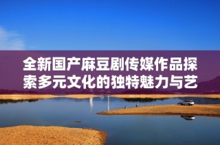 全新国产麻豆剧传媒作品探索多元文化的独特魅力与艺术表现