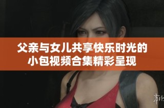 父亲与女儿共享快乐时光的小包视频合集精彩呈现