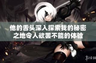 他的舌头深入探索我的秘密之地令人欲罢不能的体验