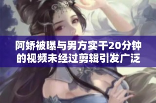 阿娇被曝与男方实干20分钟的视频未经过剪辑引发广泛关注