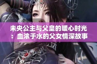 未央公主与父皇的暖心时光：血浓于水的父女情深故事