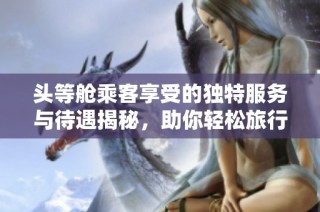 头等舱乘客享受的独特服务与待遇揭秘，助你轻松旅行体验提升
