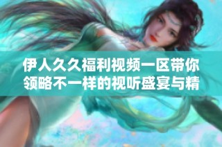 伊人久久福利视频一区带你领略不一样的视听盛宴与精彩内容