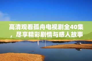 高清观看孤舟电视剧全40集，尽享精彩剧情与感人故事