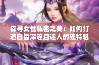 探寻女性私密之美：如何打造白皙深邃且迷人的独特魅力